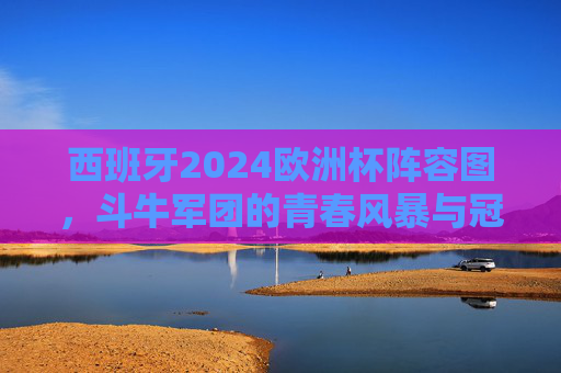 西班牙2024欧洲杯阵容图，斗牛军团的青春风暴与冠军拼图，西班牙2024欧洲杯阵容，斗牛军团的青春风暴与冠军拼图