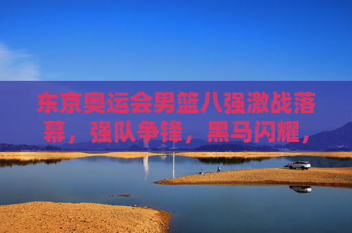 东京奥运会男篮八强激战落幕,强队争锋,黑马闪耀,书写篮球新传奇,东京奥运会男篮八强落幕,强队黑马争锋,书写篮球新传奇