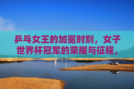 乒乓女王的加冕时刻，女子世界杯冠军的荣耀与征程，乒乓女王的加冕，女子世界杯冠军荣耀征程