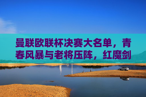 曼联欧联杯决赛大名单，青春风暴与老将压阵，红魔剑指欧联冠军？