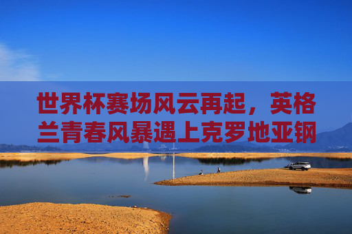 世界杯赛场风云再起，英格兰青春风暴遇上克罗地亚钢铁之师，世界杯，英格兰青春风暴对决克罗地亚钢铁之师