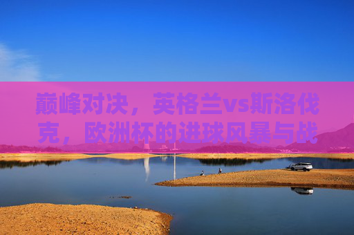 巅峰对决，英格兰vs斯洛伐克，欧洲杯的进球风暴与战术博弈，欧洲杯巅峰对决，英格兰vs斯洛伐克，进球风暴与战术博弈