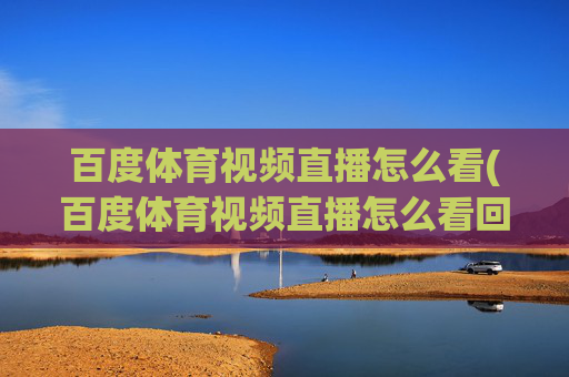 百度体育视频直播怎么看(百度体育视频直播怎么看回放)百度体育视频直播怎么看及回放
