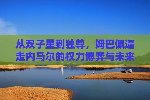 从双子星到独尊,姆巴佩逼走内马尔的权力博弈与未来逻辑,姆巴佩,从双子星到独尊的权力博弈与未来逻辑