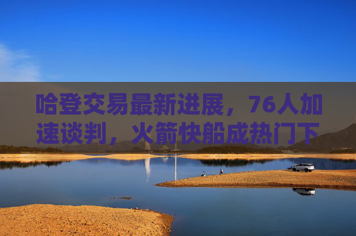 哈登交易最新进展,76人加速谈判,火箭快船成热门下家,筹码细节曝光,哈登交易最新进展,76人加速谈判,火箭快船成热门下家,筹码细节曝光
