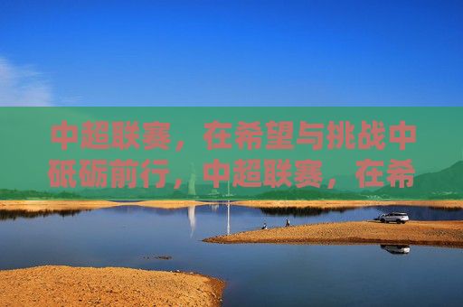 中超联赛,在希望与挑战中砥砺前行,中超联赛,在希望与挑战中砥砺前行