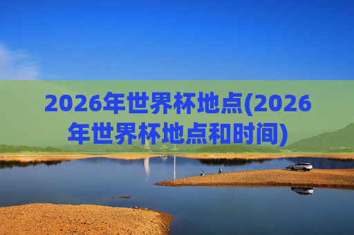 2026年世界杯地点(2026年世界杯地点和时间)
