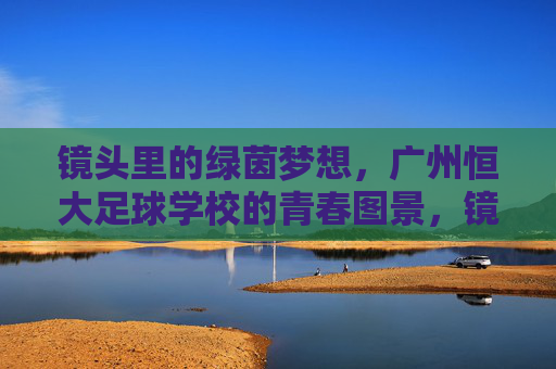 镜头里的绿茵梦想，广州恒大足球学校的青春图景，镜头下的绿茵青春，恒大足校梦想图景