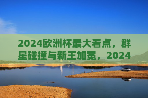 2024欧洲杯最大看点，群星碰撞与新王加冕，2024欧洲杯，群星碰撞与新王加冕