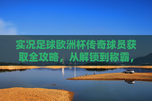 实况足球欧洲杯传奇球员获取全攻略,从解锁到称霸,玩转绿茵传奇,实况足球欧洲杯传奇球员获取全攻略,从解锁到称霸绿茵传奇