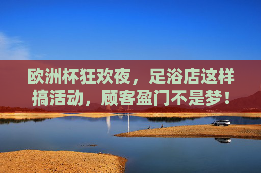 欧洲杯狂欢夜,足浴店这样搞活动,顾客盈门不是梦!欧洲杯足浴店狂欢活动,顾客盈门不是梦