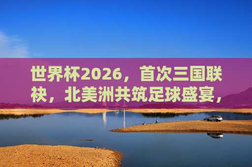 世界杯2026，首次三国联袂，北美洲共筑足球盛宴，2026世界杯，北美洲三国首次联袂共筑足球盛宴
