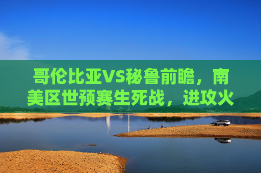 哥伦比亚VS秘鲁前瞻,南美区世预赛生死战,进攻火力能否碾压铁血防守?哥伦比亚VS秘鲁,南美区世预赛生死战,进攻火力对决铁血防守