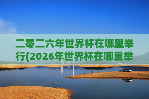 二零二六年世界杯在哪里举行(2026年世界杯在哪里举行)