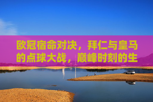 欧冠宿命对决，拜仁与皇马的点球大战，巅峰时刻的生死较量，欧冠宿命对决，拜仁皇马巅峰点球生死战