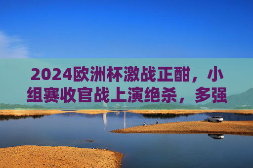 2024欧洲杯激战正酣，小组赛收官战上演绝杀，多强携手晋级淘汰赛，2024欧洲杯小组赛收官绝杀 多强晋级淘汰赛
