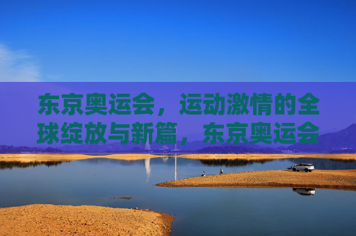 东京奥运会,运动激情的全球绽放与新篇,东京奥运会,全球运动激情绽放新篇