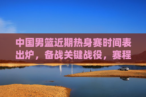 中国男篮近期热身赛时间表出炉,备战关键战役,赛程密集引关注
