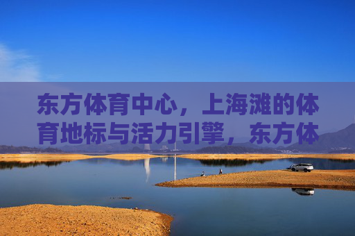东方体育中心，上海滩的体育地标与活力引擎，东方体育中心，上海体育地标与活力引擎