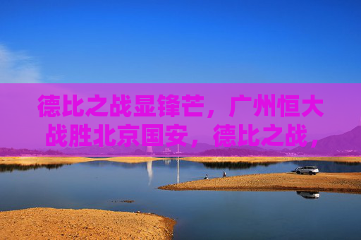 德比之战显锋芒,广州恒大战胜北京国安,德比之战,恒大显锋芒胜国安