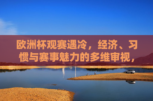 欧洲杯观赛遇冷,经济、习惯与赛事魅力的多维审视,欧洲杯观赛遇冷,经济、习惯与赛事魅力的多维审视