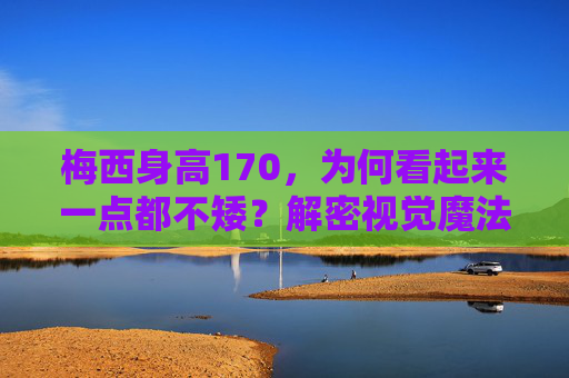 梅西身高170，为何看起来一点都不矮？解密视觉魔法背后的真相，梅西身高170为何显高？视觉魔法背后的真相
