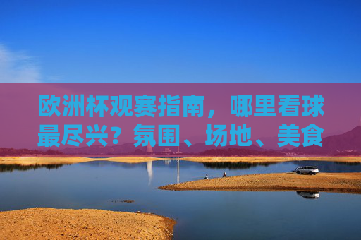 欧洲杯观赛指南,哪里看球最尽兴?氛围、场地、美食一站式攻略!欧洲杯观赛尽兴攻略,氛围、场地、美食一站式