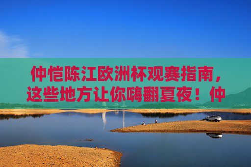仲恺陈江欧洲杯观赛指南,这些地方让你嗨翻夏夜!仲恺陈江欧洲杯观赛指南,嗨翻夏夜的观赛地