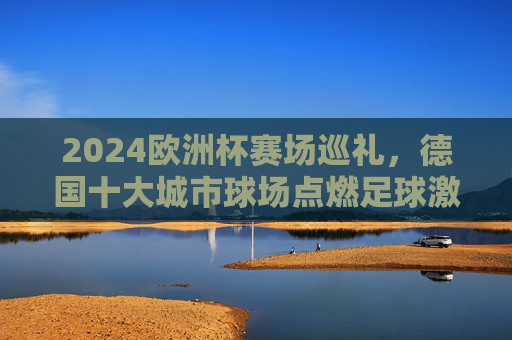 2024欧洲杯赛场巡礼,德国十大城市球场点燃足球激情,2024欧洲杯,德国十大城市球场点燃足球激情