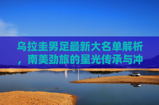 乌拉圭男足最新大名单解析,南美劲旅的星光传承与冲击野心,乌拉圭男足最新大名单解析,星光传承与冲击野心