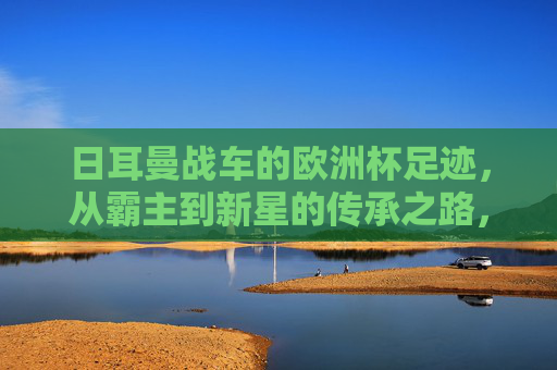 日耳曼战车的欧洲杯足迹，从霸主到新星的传承之路，日耳曼战车的欧洲杯足迹，霸主到新星的传承之路