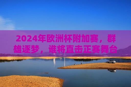 2024年欧洲杯附加赛,群雄逐梦,谁将直击正赛舞台?2024欧洲杯附加赛,群雄逐梦,直击正赛舞台