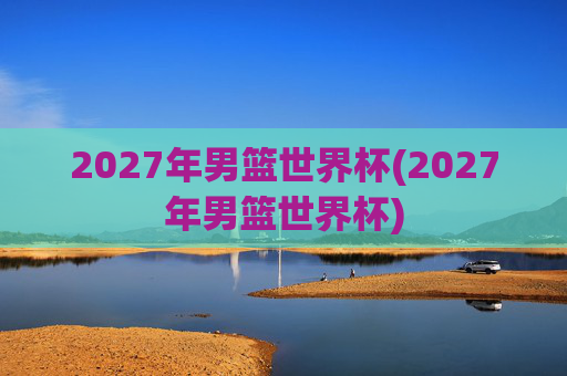 2027年男篮世界杯(2027年男篮世界杯)