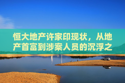 恒大地产许家印现状,从地产首富到涉案人员的沉浮之路,许家印,从地产首富到涉案人员的恒大沉浮之路