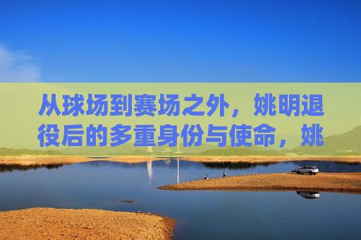 从球场到赛场之外，姚明退役后的多重身份与使命，姚明，从球场到赛场之外的多重身份与使命