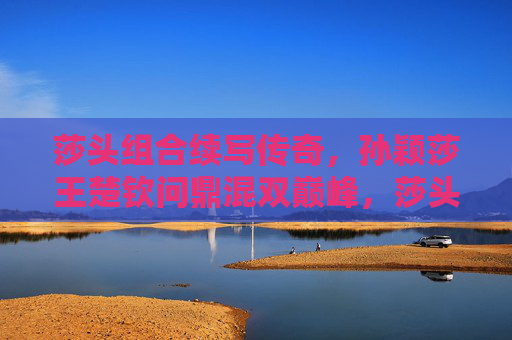 莎头组合续写传奇,孙颖莎王楚钦问鼎混双巅峰,莎头组合续写传奇,问鼎混双巅峰