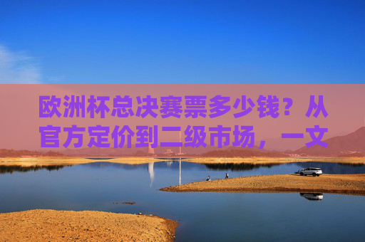 欧洲杯总决赛票多少钱？从官方定价到二级市场，一文读懂门票价格逻辑，欧洲杯总决赛门票价格，官方与二级市场的价格逻辑