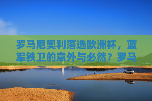 罗马尼奥利落选欧洲杯,蓝军铁卫的意外与必然?罗马尼奥利落选欧洲杯,蓝军铁卫的意外与必然?