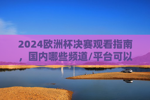 2024欧洲杯决赛观看指南，国内哪些频道/平台可以看？2024欧洲杯决赛观看指南，国内频道/平台全解析