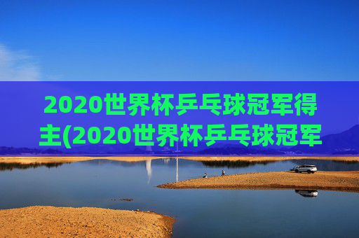 2020世界杯乒乓球冠军得主(2020世界杯乒乓球冠军得主是谁)
