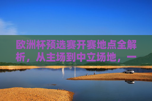 欧洲杯预选赛开赛地点全解析,从主场到中立场地,一文看懂赛事布局,欧洲杯预选赛开赛地点布局全解析,主场到中立场地