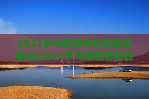 2021乒乓球世界杯在哪里举办(2021乒乓球世界杯在哪里举办的)
