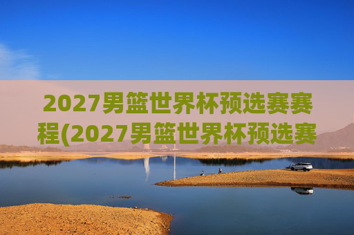 2027男篮世界杯预选赛赛程(2027男篮世界杯预选赛赛程表)
