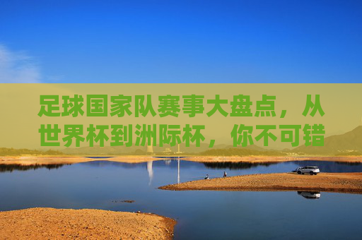 足球国家队赛事大盘点,从世界杯到洲际杯,你不可错过的顶级对决