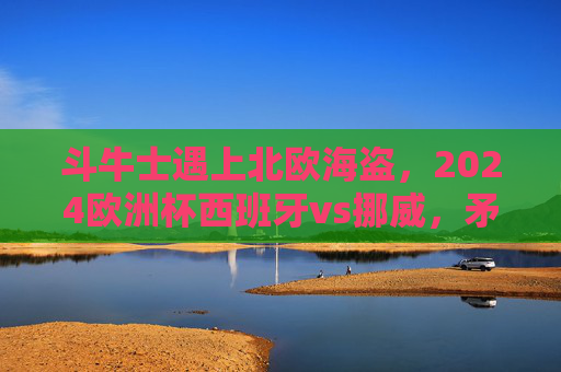 斗牛士遇上北欧海盗，2024欧洲杯西班牙vs挪威，矛与盾的巅峰对决，斗牛士VS北欧海盗，2024欧洲杯矛与盾巅峰对决