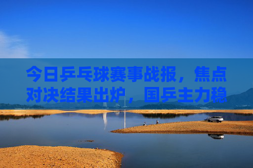 今日乒乓球赛事战报,焦点对决结果出炉,国乒主力稳步晋级,今日乒乓球焦点战报,国乒主力稳步晋级