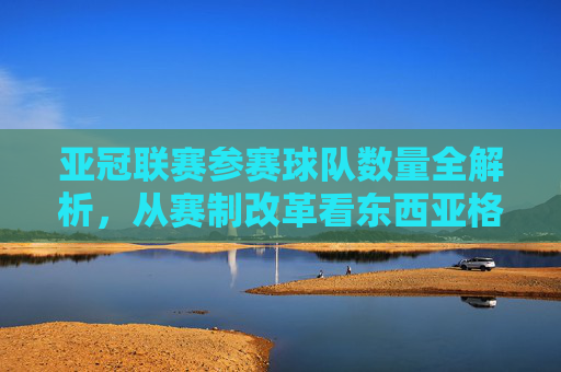 亚冠联赛参赛球队数量全解析，从赛制改革看东西亚格局，亚冠参赛球队数量全解析，赛制改革下的东西亚格局