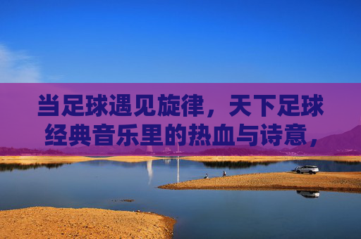 当足球遇见旋律，天下足球经典音乐里的热血与诗意，当足球遇见旋律，天下足球经典的热血诗篇