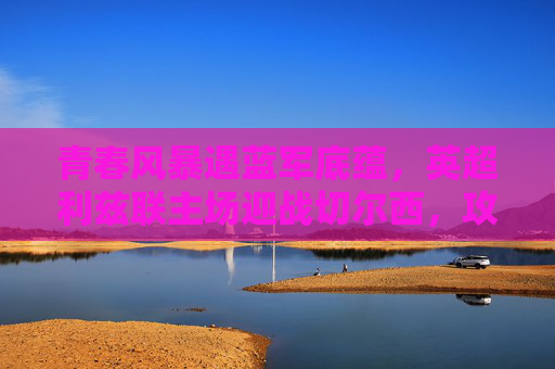 青春风暴遇蓝军底蕴,英超利兹联主场迎战切尔西,攻防对决谁主沉浮?青春风暴遇蓝军底蕴,利兹联主场攻防对决切尔西