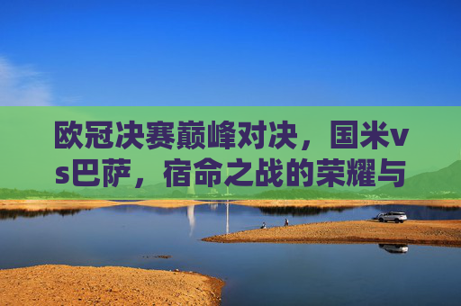 欧冠决赛巅峰对决，国米vs巴萨，宿命之战的荣耀与遗憾，欧冠决赛宿命对决，国米巴萨的荣耀与遗憾